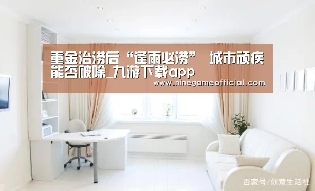 重金治涝后“逢雨必涝” 城市顽疾能否破除_九游下载app(图1) 九游下载官网