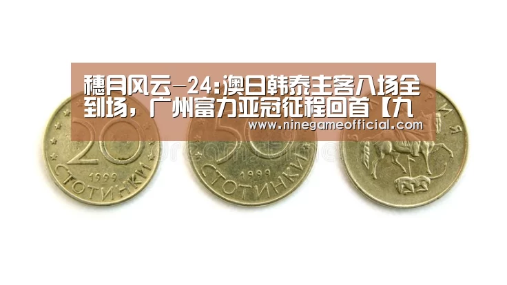 穗月风云-24:澳日韩泰主客八场全到场,广州富力亚冠征程回首【九游下载app】(图2) 九游下载